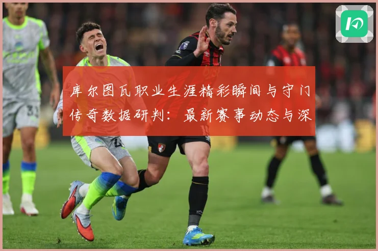 库尔图瓦职业生涯精彩瞬间与守门传奇数据研判：最新赛事动态与深度分析