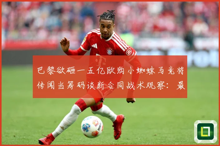 巴黎欲砸一五亿欧购小蜘蛛马竞将传闻当筹码谈新合同战术观察：最新赛事动态与深度分析