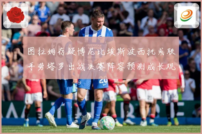 图拉姆存疑博尼比埃斯波西托或联手劳塔罗出战决赛阵容预测成长观察：最新赛事动态与深度分析
