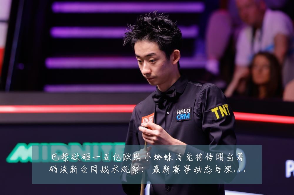 巴黎欲砸一五亿欧购小蜘蛛马竞将传闻当筹码谈新合同战术观察:最新赛事动态与深度分析