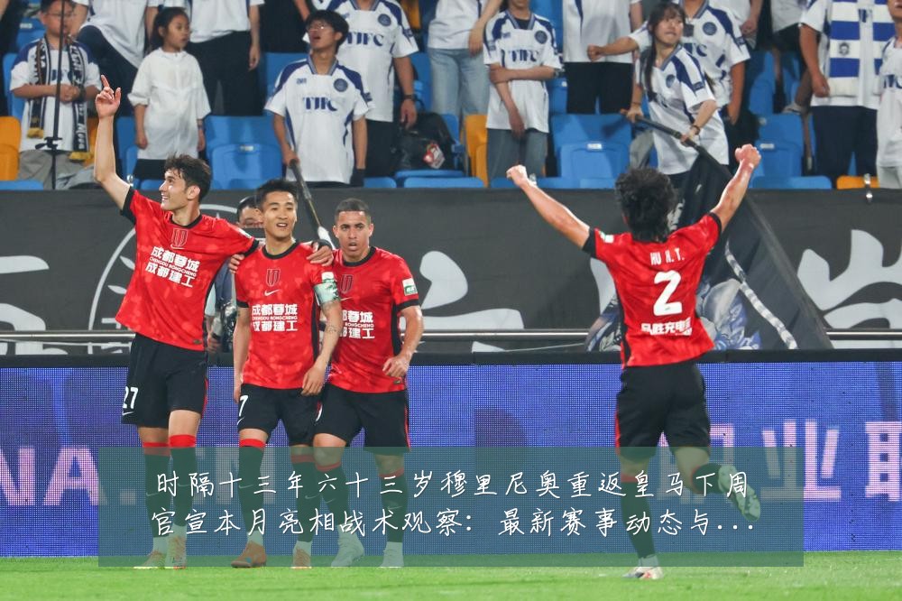 时隔十三年六十三岁穆里尼奥重返皇马下周官宣本月亮相战术观察：最新赛事动态与深度分析